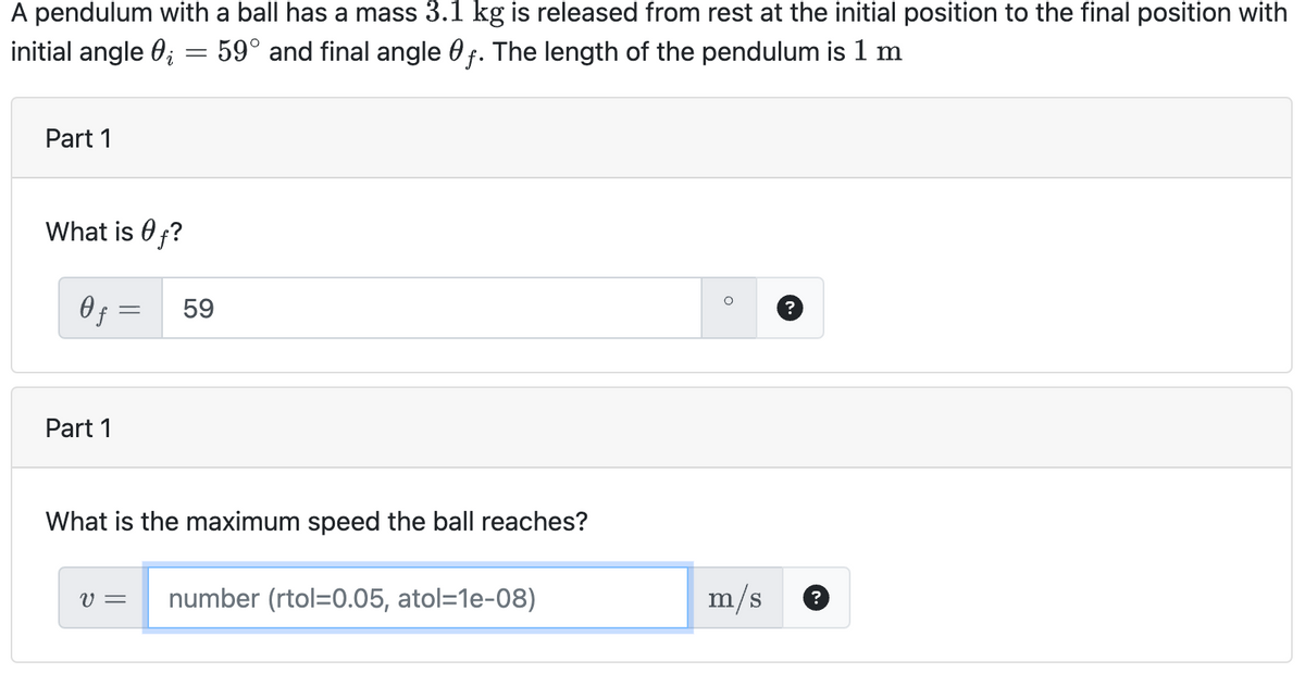 A pendulum with a ball has a mass 3.1 kg is released from rest at the initial position to the final position with
initial angle 0₁ = 59° and final angle f. The length of the pendulum is 1 m
Part 1
What is f?
Of
Part 1
=
59
What is the maximum speed the ball reaches?
V = number (rtol=0.05, atol=1e-08)
O
m/s
?
?