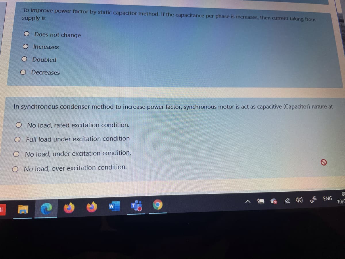 To improve power factor by static capacitor method. If the capacitance per phase is increases, then current taking from
supply is
Does not change
Increases
O Doubled
O Decreases
In synchronous condenser method to increase power factor, synchronous motor is act as capacitive (Capacitor) nature at
O No load, rated excitation condition.
Full load under excitation condition
O No load, under excitation condition.
No load, over excitation condition.
0S
の
ENG
10/C
