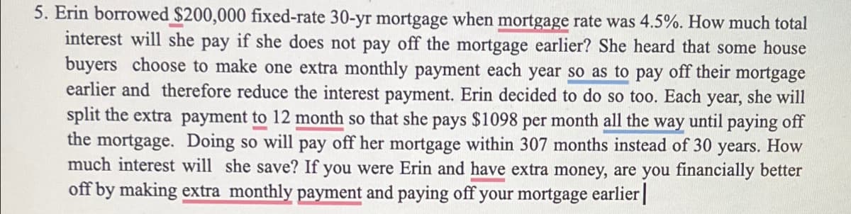5. Erin borrowed $200,000 fixed-rate 30-yr mortgage when mortgage rate was 4.5%. How much total
interest will she pay if she does not pay off the mortgage earlier? She heard that some house
buyers choose to make one extra monthly payment each year so as to pay off their mortgage
earlier and therefore reduce the interest payment. Erin decided to do so too. Each year, she will
split the extra payment to 12 month so that she pays $1098 per month all the way until paying off
the mortgage. Doing so will pay off her mortgage within 307 months instead of 30
years. How
much interest will she save? If you were Erin and have extra money, are you financially better
off by making extra monthly payment and paying off your mortgage earlier |