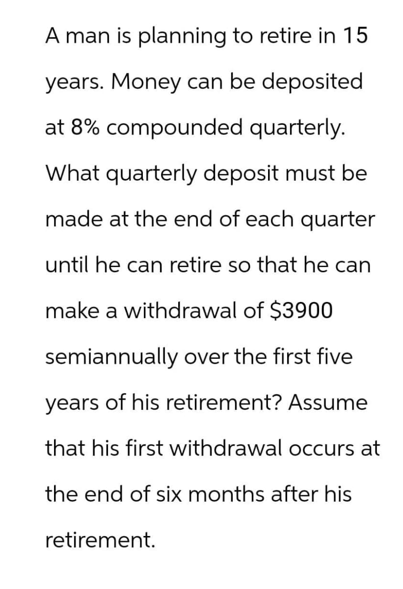 A man is planning to retire in 15
years. Money can be deposited
at 8% compounded quarterly.
What quarterly deposit must be
made at the end of each quarter
until he can retire so that he can
make a withdrawal of $3900
semiannually over the first five
years of his retirement? Assume
that his first withdrawal occurs at
the end of six months after his
retirement.