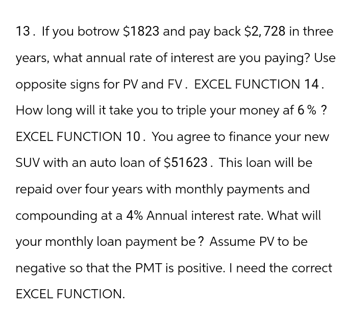 13. If you botrow $1823 and pay back $2,728 in three
years, what annual rate of interest are you paying? Use
opposite signs for PV and FV. EXCEL FUNCTION 14.
How long will it take you to triple your money af 6 % ?
EXCEL FUNCTION 10. You agree to finance your new
SUV with an auto loan of $51623. This loan will be
repaid over four years with monthly payments and
compounding at a 4% Annual interest rate. What will
your monthly loan payment be? Assume PV to be
negative so that the PMT is positive. I need the correct
EXCEL FUNCTION.