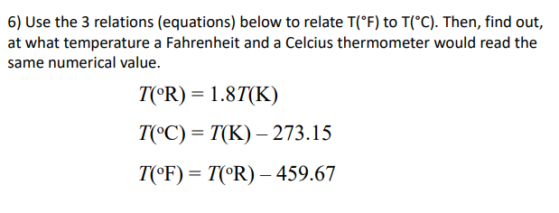 6) Use the 3 relations (equations) below to relate T(°F) to T(°C). Then, find out,
at what temperature a Fahrenheit and a Celcius thermometer would read the
same numerical value.
T(°R) = 1.8T(K)
T(°C) = T(K) – 273.15
T(©F) = T(°R) – 459.67
%3D
