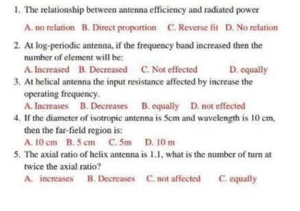 1. The relationship between antenna efficiency and radiated power
A. no relation B. Direct proportion C. Reverse fit D. No relation
2. At log-periodic antenna, if the frequency band increased then the
number of element will be:
A. Increased B. Decreased C. Not effected
D. equally
3. At helical antenna the input resistance affected by increase the
operating frequency.
A. Increases B. Decreases B. equally D. not effected
4. If the diameter of isotropic antenna is 5cm and wavelength is 10 cm,
then the far-field region is:
A. 10 cm B. 5 cm C. 5m D. 10 m
5. The axial ratio of helix antenna is 1.1, what is the number of turn at
twice the axial ratio?
A. increases B. Decreases C. not affected C. equally