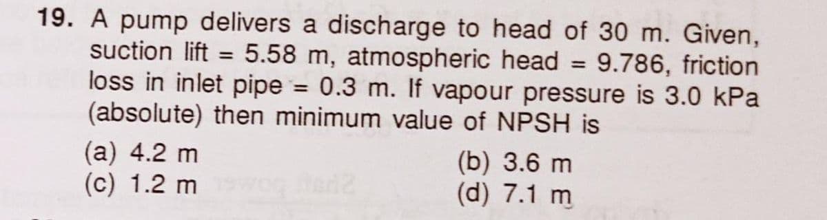 19. A pump delivers a discharge to head of 30 m. Given,
suction lift = 5.58 m, atmospheric head = 9.786, friction
loss in inlet pipe = 0.3 m. If vapour pressure is 3.0 kPa
(absolute) then minimum value of NPSH is
(a) 4.2 m
(c) 1.2 mwog fer?
ed2
(b) 3.6 m
(d) 7.1 m