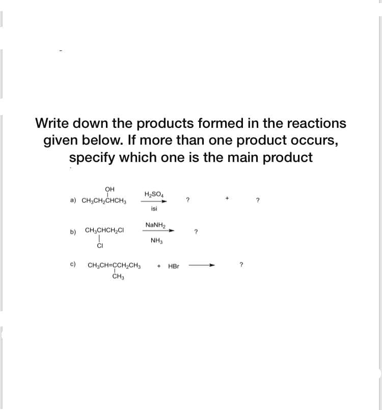 Write down the products formed in the reactions
given below. If more than one product occurs,
specify which one is the main product
он
H2SO4
a) CH,CH,CHCH,
isi
NaNH2
b) CH3CHCH,CI
NH3
c)
CH;CH=CH,CH3
CH3
HBr
