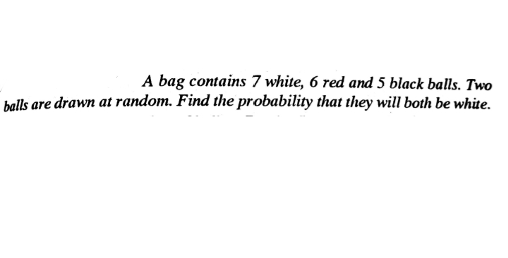 A bag contains 7 white, 6 red and 5 black balls. Two
balls are drawn at random. Find the probability that they will both be white.
