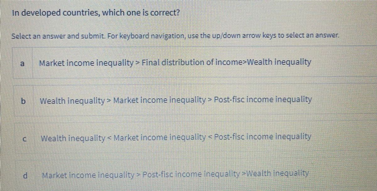 In developed countries, which one is correct?
Belectananswerand submlt. For keyboard navigation, use the up/down arrow keys to select an answer.
Market income inequality > Final distribution of income>Wealth inequality
Wealth inequality> Market income inequality > Post-fisc income Inequality
Wealth inequality < Market income inequality < Post-fisc income inequality
Market Income Inequality Post-fisc income Inequality>Wealth inequality
