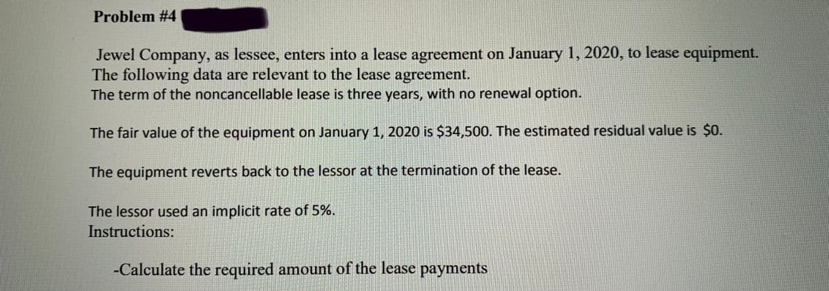 Problem #4
Jewel Company, as lessee, enters into a lease agreement on January 1, 2020, to lease equipment.
The following data are relevant to the lease agreement.
The term of the noncancellable lease is three years, with no renewal option.
The fair value of the equipment on January 1, 2020 is $34,500. The estimated residual value is $0.
The equipment reverts back to the lessor at the termination of the lease.
The lessor used an implicit rate of 5%.
Instructions:
-Calculate the required amount of the lease payments
