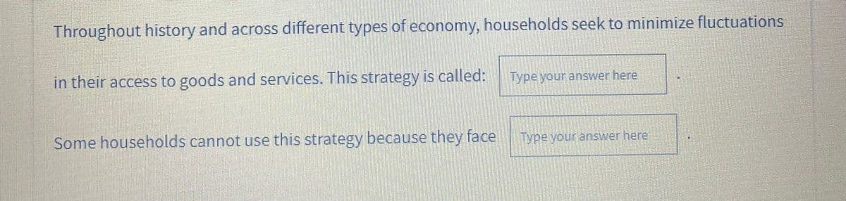 Throughout history and across different types of economy, households seek to minimize fluctuations
in their access to goods and services. This strategy is called:
Type your answer here,
Some households cannot use this strategy because they face
Type your answer here
