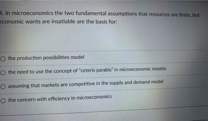 4. In microeconomics the two fundamental assumptions that resources are finite, but
economic wants are insatiable are the basis for:
O the production possibilities model
O the need to use the concept of "ceteris parabis" in microeconomic models
O assuming that markets are competitive in the supply and demand model
O the concern with efficiency in microeconomics