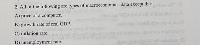 2. All of the following are types of macroeconomics data except the:
A) price of a computer.
B) growth rate of real GDP.
C) inflation rate.
D) unemployment rate.
obou oft f
o figuli vino asbuloni (8)
phulano (a