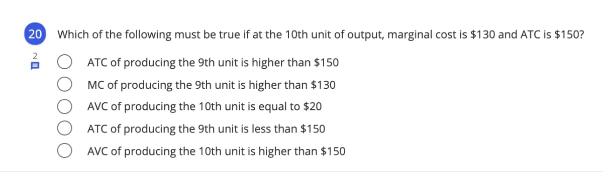 20 Which of the following must be true if at the 10th unit of output, marginal cost is $130 and ATC is $150?
2
ATC of producing the 9th unit is higher than $150
MC of producing the 9th unit is higher than $130
AVC of producing the 10th unit is equal to $20
ATC of producing the 9th unit is less than $150
AVC of producing the 10th unit is higher than $150