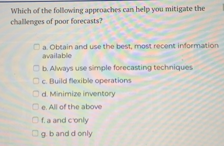 Which of the following approaches can help you mitigate the
challenges of poor forecasts?
a. Obtain and use the best, most recent information
available
b. Always use simple forecasting techniques
c. Build flexible operations
d. Minimize inventory
Oe. All of the above
Of. a and c'only
g. b and d only