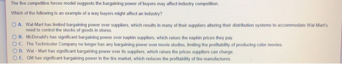The five competitive forces model suggests the bargaining power of buyers may affect industry competition.
Which of the following is an example of a way buyers might affect an industry?
OA. Wal-Mart has limited bargaining power over suppliers, which results in many of their suppliers altering their distribution systems to accommodate Wal-Mart's
need to control the stocks of goods in stores.
OB. McDonald's has significant bargaining power over napkin suppliers, which raises the napkin prices they pay
OC. The Technicolor Company no longer has any bargaining power over movie studios, limiting the profitability of producing color movies.
OD. Wal-Mart has significant bargaining power over its suppliers, which raises the prices suppliers can charge
OE. GM has significant bargaining power in the tire market, which reduces the profitability of tire manufactures.