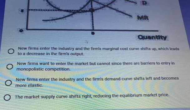 D
MR
Quantity
O
New firms enter the industry and the firm's marginal cost curve shifts up, which leads
to a decrease in the firm's output.
New firms want to enter the market but cannot since there are barriers to entry in
monopolistic competition.
O
New firms enter the industry and the firm's demand curve shifts left and becomes
more elastic.
O The market supply curve shifts right, reducing the equilibrium market price.