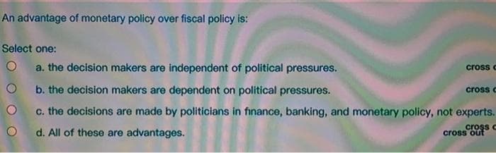 An advantage of monetary policy over fiscal policy is:
Select one:
O a. the decision makers are independent of political pressures.
Ob. the decision makers are dependent on political pressures.
O
c. the decisions are made by politicians in finance, banking, and monetary policy, not experts.
cross c
d. All of these are advantages.
cross c
cross c
cross out