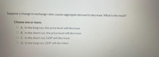 Suppose a change in exchange rates causes aggregate demand to decrease. What is the result?
Choose one or more:
A. In the long run, the price level will decrease.
B. In the short run, the price level will decrease.
OC. In the short run, GDP will decrease.
D. In the long run, GDP will decrease.