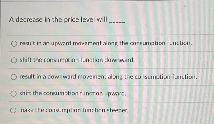 A decrease in the price level will
O result in an upward movement along the consumption function.
O shift the consumption function downward.
O result in a downward movement along the consumption function.
O shift the consumption function upward.
O make the consumption function steeper.