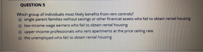 QUESTION 5
Which group of individuals most likely benefits from rent controls?
single parent families without savings or other financial assets who fail to obtain rental housing
low-income wage earners who fail to obtain rental housing
upper-income professionals who rent apartments at the price ceiling rate
the unemployed who fail to obtain rental housing