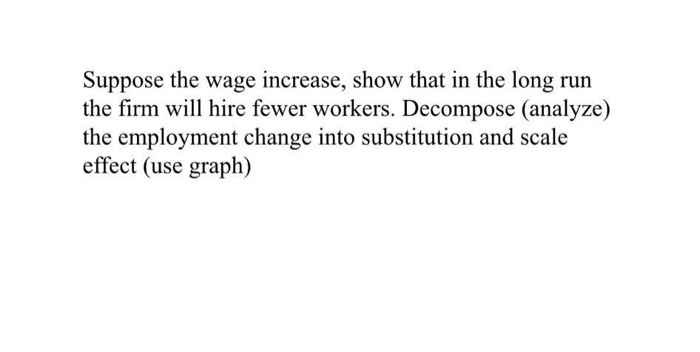 Suppose the wage increase, show that in the long run
the firm will hire fewer workers. Decompose (analyze)
the employment change into substitution and scale
effect (use graph)