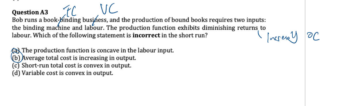 FC
VC
Question A3
Bob runs a book-binding business, and the production of bound books requires two inputs:
the binding machine and labour. The production function exhibits diminishing returns, to
labour. Which of the following statement is incorrect in the short run?
The production function is concave in the labour input.
(b) Average total cost is increasing in output.
(c) Short-run total cost is convex in output.
(d) Variable cost is convex in output.
Increx y ос