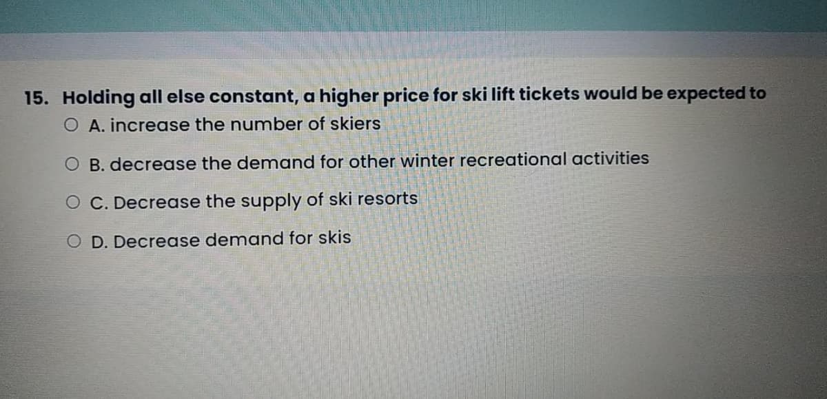 15. Holding all else constant, a higher price for ski lift tickets would be expected to
O A. increase the number of skiers
O B. decrease the demand for other winter recreational activities
O C. Decrease the supply of ski resorts
O D. Decrease demand for skis