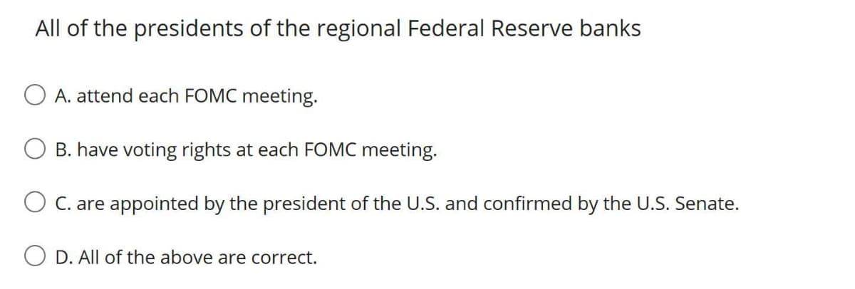 All of the presidents of the regional Federal Reserve banks
A. attend each FOMC meeting.
B. have voting rights at each FOMC meeting.
C. are appointed by the president of the U.S. and confirmed by the U.S. Senate.
D. All of the above are correct.