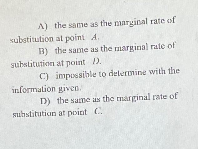 A) the same as the marginal rate of
substitution at point A.
B) the same as the marginal rate of
substitution at point D.
C) impossible to determine with the
information given.
D) the same as the marginal rate of
substitution at point C.