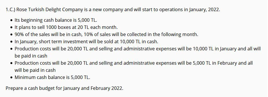 1.C.) Rose Turkish Delight Company is a new company and will start to operations in January, 2022.
• Its beginning cash balance is 5,000 TL.
• It plans to sell 1000 boxes at 20 TL each month.
• 90% of the sales will be in cash, 10% of sales will be collected in the following month.
• In January, short term investment will be sold at 10,000 TL in cash.
• Production costs will be 20,000 TL and selling and administrative expenses will be 10,000 TL in January and all will
be paid in cash
• Production costs will be 20,000 TL and selling and administrative expenses will be 5,000 TL in February and all|
will be paid in cash
• Minimum cash balance is 5,000 TL.
Prepare a cash budget for January and February 2022.
