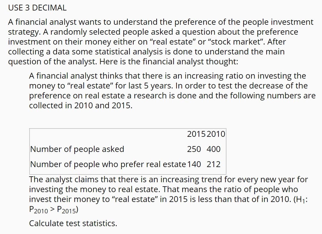 USE 3 DECIMAL
A financial analyst wants to understand the preference of the people investment
strategy. A randomly selected people asked a question about the preference
investment on their money either on "real estate" or "stock market". After
collecting a data some statistical analysis is done to understand the main
question of the analyst. Here is the financial analyst thought:
A financial analyst thinks that there is an increasing ratio on investing the
money to "real estate" for last 5 years. In order to test the decrease of the
preference on real estate a research is done and the following numbers are
collected in 2010 and 2015.
2015 2010
Number of people asked
250 400
Number of people who prefer real estate 140 212
The analyst claims that there is an increasing trend for every new year for
investing the money to real estate. That means the ratio of people who
invest their money to "real estate" in 2015 is less than that of in 2010. (H1:
P2010 > P2015)
Calculate test statistics.
