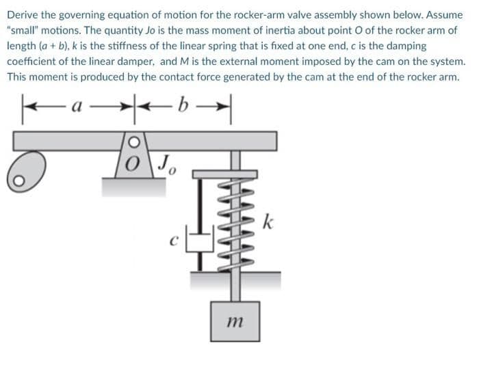 Derive the governing equation of motion for the rocker-arm valve assembly shown below. Assume
"small" motions. The quantity Jo is the mass moment of inertia about point O of the rocker arm of
length (a + b), k is the stiffness of the linear spring that is fixed at one end, c is the damping
coefficient of the linear damper, and M is the external moment imposed by the cam on the system.
This moment is produced by the contact force generated by the cam at the end of the rocker arm.
Jo
k
