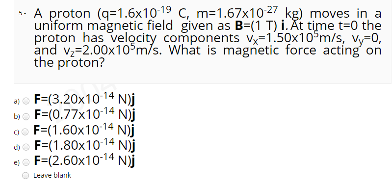 5. A proton (q=1.6x1019 C, m=1.67x1027 kg) moves in a
uniform magnetic field given as B=(1 T) i. At time t=0 the
proton has velocity components vx-1.50x10°m/s, vy-0,
and vz=2.00x10°m/s. What is magnetic force acting on
the proton?
a) o F=(3.20x10-14 N)j
b) o F=(0.77x10-14 N)j
9o F=(1.60x10-14 N)j
d) O N)j
F=(1.80x10-14
e) o F=(2.60x10-14 N)j
Leave blank
