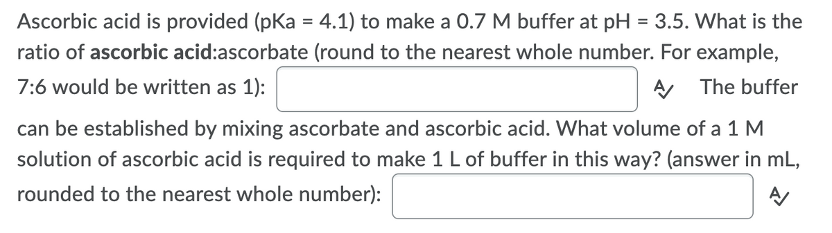 Ascorbic acid is provided (pKa = 4.1) to make a 0.7 M buffer at pH = 3.5. What is the
ratio of ascorbic acid:ascorbate (round to the nearest whole number. For example,
7:6 would be written as 1):
A The buffer
can be established by mixing ascorbate and ascorbic acid. What volume of a 1 M
solution of ascorbic acid is required to make 1 L of buffer in this way? (answer in mL,
rounded to the nearest whole number):

