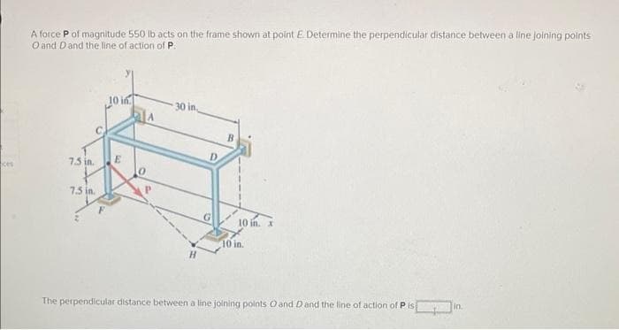 ces
A force P of magnitude 550 lb acts on the frame shown at point E. Determine the perpendicular distance between a line joining points
O and D and the line of action of P.
7.5 in.
7.5 in.
10 in
E
30 in,
D
B
10 in. x
10 in.
The perpendicular distance between a line joining points O and D and the line of action of P is