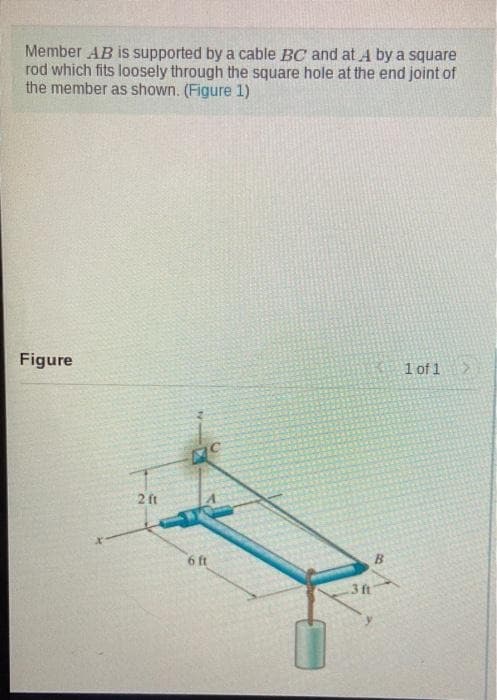 Member AB is supported by a cable BC and at Aby a square
rod which fits loosely through the square hole at the end joint of
the member as shown. (Figure 1)
Figure
2 ft
MC
6 ft
.3 ft
B
1 of 1 >