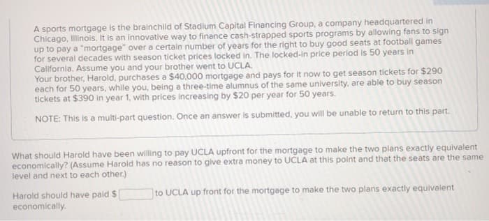 A sports mortgage is the brainchild of Stadium Capital Financing Group, a company headquartered in
Chicago, Illinois. It is an innovative way to finance cash-strapped sports programs by allowing fans to sign
up to pay a "mortgage" over a certain number of years for the right to buy good seats at football games
for several decades with season ticket prices locked in. The locked-in price period is 50 years in
California. Assume you and your brother went to UCLA.
Your brother, Harold, purchases a $40,000 mortgage and pays for it now to get season tickets for $290
each for 50 years, while you, being a three-time alumnus of the same university, are able to buy season
tickets at $390 in year 1, with prices increasing by $20 per year for 50 years.
NOTE: This is a multi-part question. Once an answer is submitted, you will be unable to return to this part.
What should Harold have been willing to pay UCLA upfront for the mortgage to make the two plans exactly equivalent
economically? (Assume Harold has no reason to give extra money to UCLA at this point and that the seats are the same
level and next to each other.)
to UCLA up front for the mortgage to make the two plans exactly equivalent
Harold should have paid $
economically.