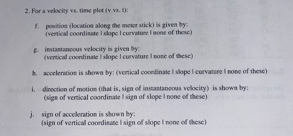 2. For a velocity vs. time plot (v vs. t):
f. position (location along the meter stick) is given by:
(vertical coordinate I slopc I curvature I none of these)
g. instantaneous velocity is given by:
(vertical coordinate I slope I curvature I none of these)
h. acceleration is shown by: (vertical coordinate I slope I curvature I none of these)
direction of motion (that is, sign of instantaneous velocity) is shown by:
(sign of vertical coordinate I sign of slope I none of these)
i.
j. sign of acceleration is shown by:
(sign of vertical coordinate I sign of slope I none of these)
