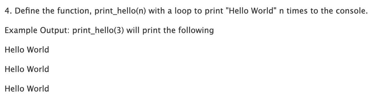 4. Define the function, print_hello(n) with a loop to print "Hello World" n times to the console.
Example Output: print_hello(3) will print the following
Hello World
Hello World
Hello World
