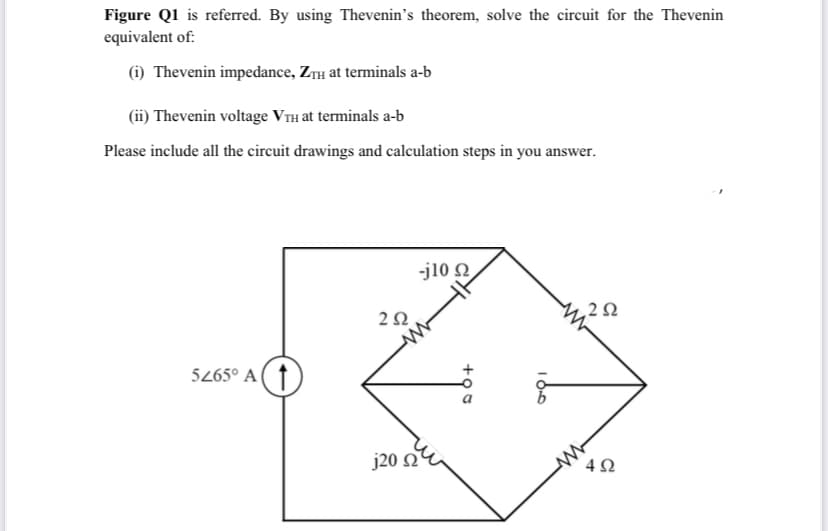 Figure Q1 is referred. By using Thevenin's theorem, solve the circuit for the Thevenin
equivalent of:
(i) Thevenin impedance, ZTH at terminals a-b
(ii) Thevenin voltage VTH at terminals a-b
Please include all the circuit drawings and calculation steps in you answer.
-j10 2
,2Ω
2Ω
5265° A
j20
4Ω
