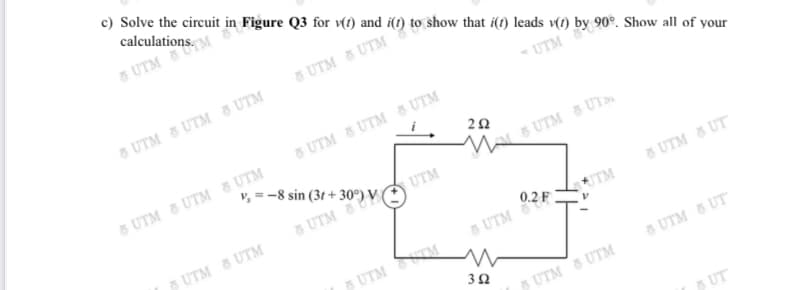 calculations. M
", =-8 sin (3t + 30°) V
c) Solve the circuit in Figure Q3 for (1) and i(t) to show that i(1) leads v(1) by 90°. Show all of your
5 UTM
5 UTM 8 UTM
6 UTM 5 UTM 8 UTM
UTM
8 UTM 8 UTM UTM
5 UTM 5 UTM UTM
M
8 UTM 8 UT
UTM
8 UTM
5 UTM 8 UTM
0.2 F .
5 UTM 8 UT
UTM
5 UTM
5UTM TM
5 UTM 5 UT
5 UTM 5 UTM
5 UT

