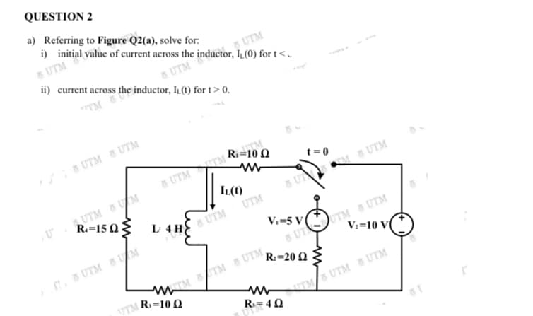 QUESTION 2
a) Referring to Figure Q2(a), solve for:
i) initial value of current across the inductor, IL(0) for t<.
5 UTM
sUTM
ii) current across the inductor, IL(t) for t > 0.
5 UTM
TM
UTM 8 UTM
Ri=10 Q
5 UTM TM
UTM 8UM
R.=15 0{
IL(t)
5 UT M UTM
UTM
L 4H UTM
5 UT UTM 8 UTM
V:=10 V(
Vi=5 V
. 8 UTM 8UM
R:=20 Q
M TM S UTM,
UTM R3=10 Q
R= 40
ITM UTM 8 UTM
