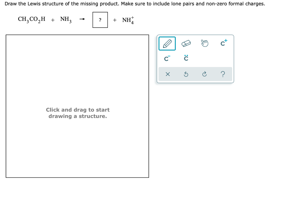 Draw the Lewis structure of the missing product. Make sure to include lone pairs and non-zero formal charges.
CH; CO,H + NH,
+ NH
?
c*
Click and drag to start
drawing a structure.
