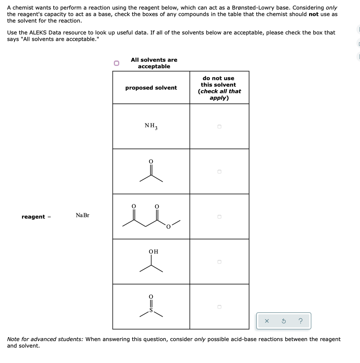 A chemist wants to perform a reaction using the reagent below, which can act as a Brønsted-Lowry base. Considering only
the reagent's capacity to act as a base, check the boxes of any compounds in the table that the chemist should not use as
the solvent for the reaction.
Use the ALEKS Data resource to look up useful data. If all of the solvents below are acceptable, please check the box that
says "All solvents are acceptable."
All solvents are
acceptable
do not use
this solvent
proposed solvent
(check all that
apply)
NH3
Na Br
reagent =
OH
Note for advanced students: When answering this question, consider only possible acid-base reactions between the reagent
and solvent.
