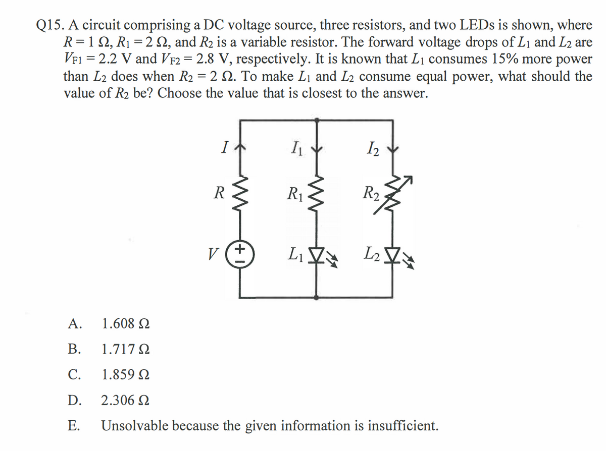 Q15. A circuit comprising a DC voltage source, three resistors, and two LEDS is shown, where
R= 1 2, R1 = 2 N, and R2 is a variable resistor. The forward voltage drops of L1 and L2 are
VF1 = 2.2 V and VF2 = 2.8 V, respectively. It is known that L1 consumes 15% more power
than L2 does when R2 = 2 2. To make L1 and L2 consume equal power, what should the
value of R2 be? Choose the value that is closest to the answer.
%3D
I
I2
R
R1
R2
L2
V
А.
1.608 2
В.
1.717 N
С.
1.859 N
D.
2.306 2
Е.
Unsolvable because the given information is insufficient.
