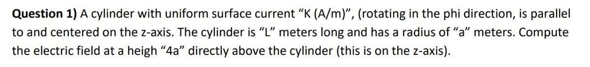 Question 1) A cylinder with uniform surface current "K (A/m)", (rotating in the phi direction, is parallel
to and centered on the z-axis. The cylinder is "L" meters long and has a radius of "a" meters. Compute
the electric field at a heigh "4a" directly above the cylinder (this is on the z-axis).
