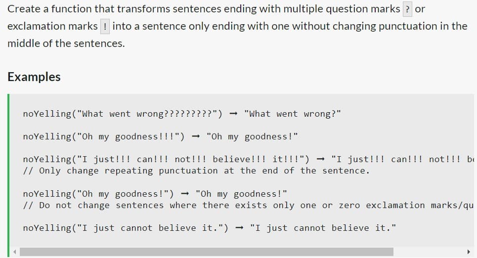 Create a function that transforms sentences ending with multiple question marks ? or
exclamation marks ! into a sentence only ending with one without changing punctuation in the
middle of the sentences.
Examples
noYelling ("What went wrong?????????")
noYelling ("Oh my goodness!!!") → "Oh my goodness!"
noYelling ("I just!!! can!!! not!!! believe!!! it!!!") - "I just!!! can!!! not!!! be
// Only change repeating punctuation at the end of the sentence.
-
"What went wrong?"
noYelling ("Oh my goodness!") → "Oh my goodness!"
// Do not change
noYelling ("I just cannot believe it.") → "I just cannot believe it."
sentences where there exists only one or zero exclamation marks/qu
