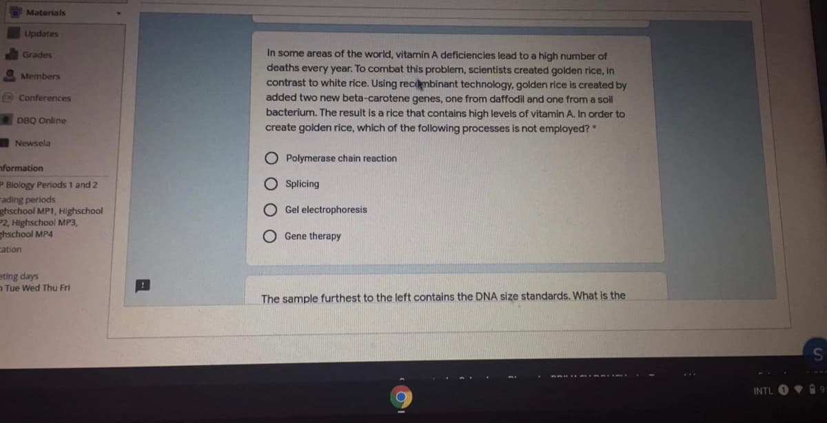 Materials
Updates
Grades
In some areas of the world, vitamin A deficiencies lead to a high number of
deaths every year. To combat this problem, scientists created golden rice, in
contrast to white rice. Using recmbinant technology, golden rice is created by
added two new beta-carotene genes, one from daffodil and one from a soil
bacterium. The result is a rice that contains high levels of vitamin A. In order to
Members
O Conferences
DBQ Online
create golden rice, which of the following processes is not employed?"
Newsela
OPolymerase chain reaction
nformation
P Blology Periods 1 and 2
Splicing
rading periods
ghschool MP1, Highschool
P2, Highschool MP3,
thschool MP4
Gel electrophoresis
O Gene therapy
cation
eting days
n Tue Wed Thu Fri
The sample furthest to the left contains the DNA size standards. What is the
INTL
