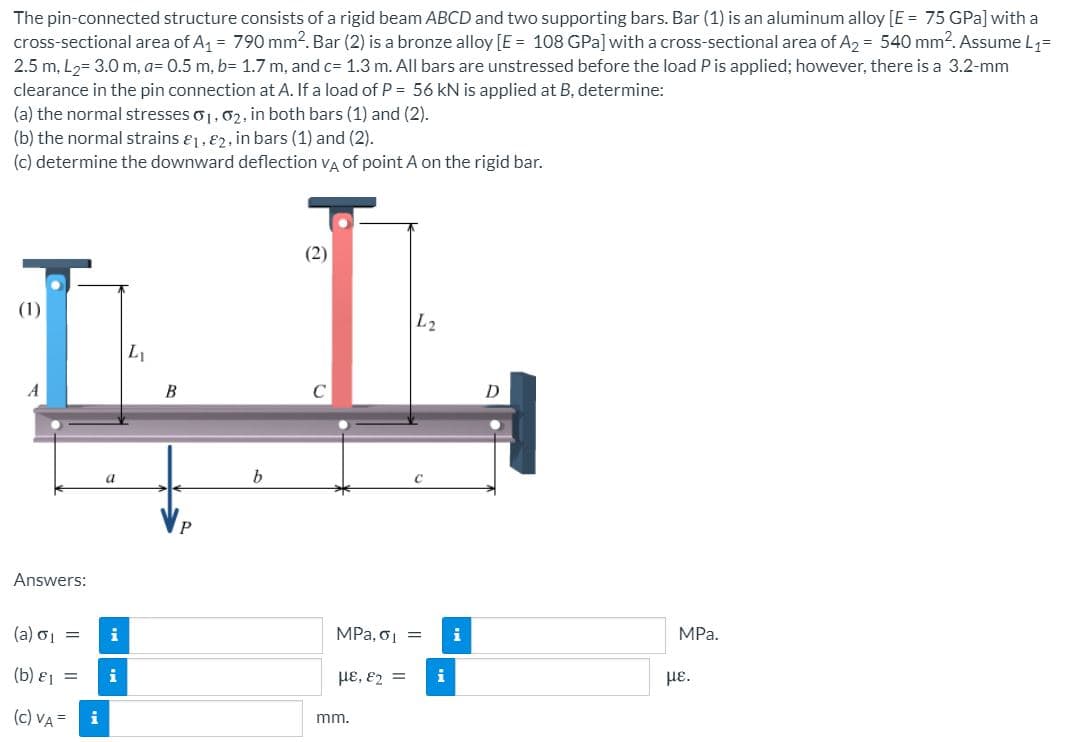 The pin-connected structure consists of a rigid beam ABCD and two supporting bars. Bar (1) is an aluminum alloy [E = 75 GPa] with a
cross-sectional area of A = 790 mm2. Bar (2) is a bronze alloy [E = 108 GPa] with a cross-sectional area of A2 = 540 mm?. Assume L1=
2.5 m, L,= 3.0 m, a= 0.5 m, b= 1.7 m, and c= 1.3 m. All bars are unstressed before the load P is applied; however, there is a 3.2-mm
clearance in the pin connection at A. If a load of P = 56 kN is applied at B, determine:
(a) the normal stresses o1,02, in both bars (1) and (2).
(b) the normal strains &1, 82, in bars (1) and (2).
(c) determine the downward deflection va of point A on the rigid bar.
(2)
(1)
L2
L1
A
B
D
b
Answers:
(a) oj =
i
MPa, oj =
i
MPa.
( b) ε -
HE, E2 =
i
HE.
(c) VA =
i
mm.
