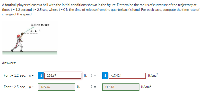 A football player releases a ball with the initial conditions shown in the figure. Determine the radius of curvature of the trajectory at
times t- 1.2 sec and t- 2.5 sec, where t- 0 is the time of release from the quarterback's hand. For each case, compute the time rate of
change of the speed.
= 86 ft/sec
40
Answers:
Fort-1.2 sec, p-
i
226.67
ft, v =
-17.424
ft/sec?
Fort-2.5 sec, p-
165.46
ft.
11.513
ft/sec2
