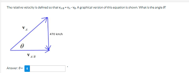 The relative velocity is defined so that VA/B = VA - Vg. A graphical version of this equation is shown. What is the angle 6?
470 km/h
A/B
Answer: 8=
